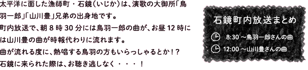 太平洋に面した漁師町・石鏡（いじか）は、演歌の大御所「鳥羽一郎」「山川豊」兄弟の出身地です。町内放送で、朝8時30分には鳥羽一郎の曲が、お昼12時には山川豊の曲が時報代わりに流れます。曲が流れる度に、熱唱する鳥羽の方もいらっしゃるとか！？石鏡に来られた際は、お聴き逃しなく・・・！