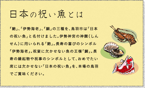 日本の祝い魚とは - 「鮑」、「伊勢海老」、「鯛」の三種を、鳥羽市は「日本の祝い魚」と名付けました。伊勢神宮の神饌（しんせん）に用いられる「鮑」。長寿の喜びのシンボル「伊勢海老」。祝宴に欠かせない魚の王様「鯛」。長寿の縁起物や祝事のシンボルとして、おめでたい席には欠かせない「日本の祝い魚」を、本場の鳥羽でご賞味ください。