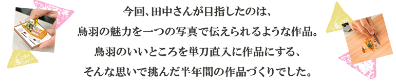 今回、田中さんが目指したのは、鳥羽の魅力を一つの写真で伝えられるような作品。鳥羽のいいところを単刀直入に作品にする、そんな思いで挑んだ半年間の作品づくりでした。